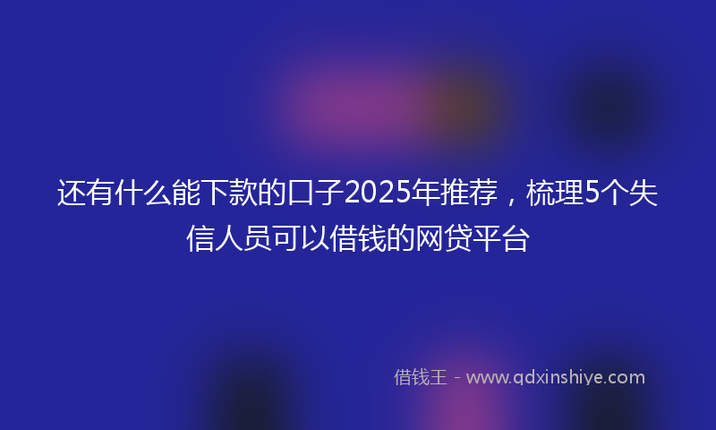 还有什么能下款的口子2025年推荐，梳理5个失信人员可以借钱的网贷平台