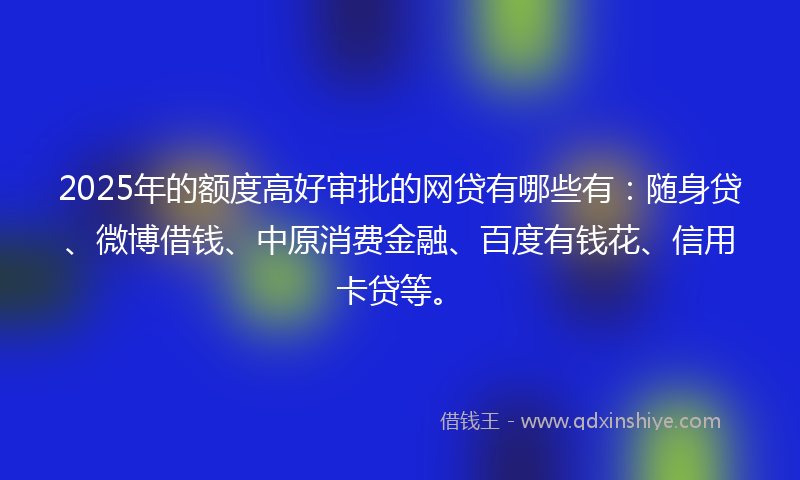 2025年的额度高好审批的网贷有哪些有：随身贷、微博借钱、中原消费金融、百度有钱花、信用卡贷等。
