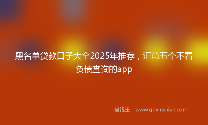 黑名单贷款口子大全2025年推荐，汇总五个不看负债查询的app