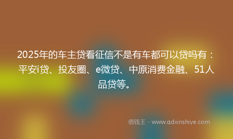 2025年的车主贷看征信不是有车都可以贷吗有：平安i贷、投友圈、e微贷、中原消费金融、51人品贷等。