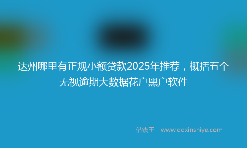 达州哪里有正规小额贷款2025年推荐，概括五个无视逾期大数据花户黑户软件