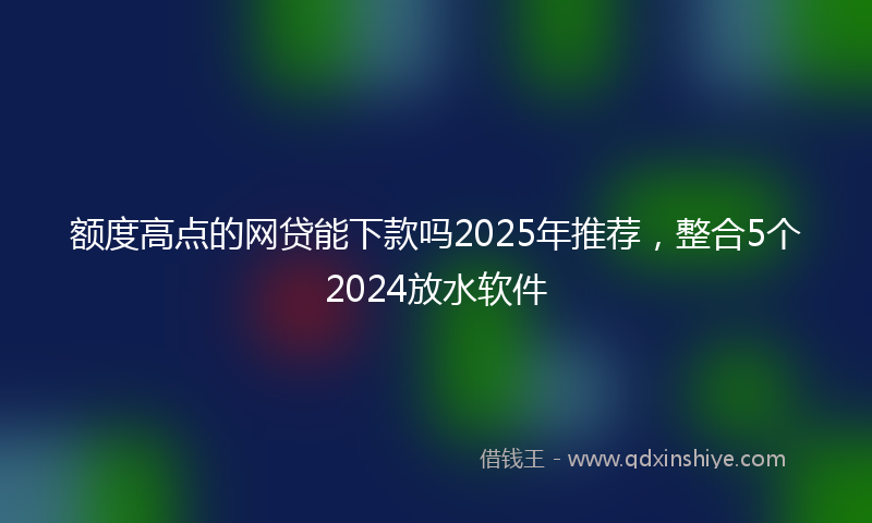 额度高点的网贷能下款吗2025年推荐，整合5个2024放水软件