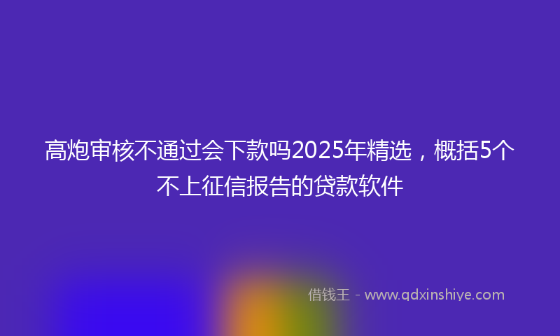 高炮审核不通过会下款吗2025年精选，概括5个不上征信报告的贷款软件