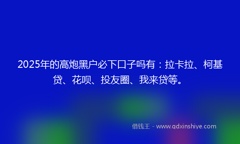 2025年的高炮黑户必下口子吗有：拉卡拉、柯基贷、花呗、投友圈、我来贷等。