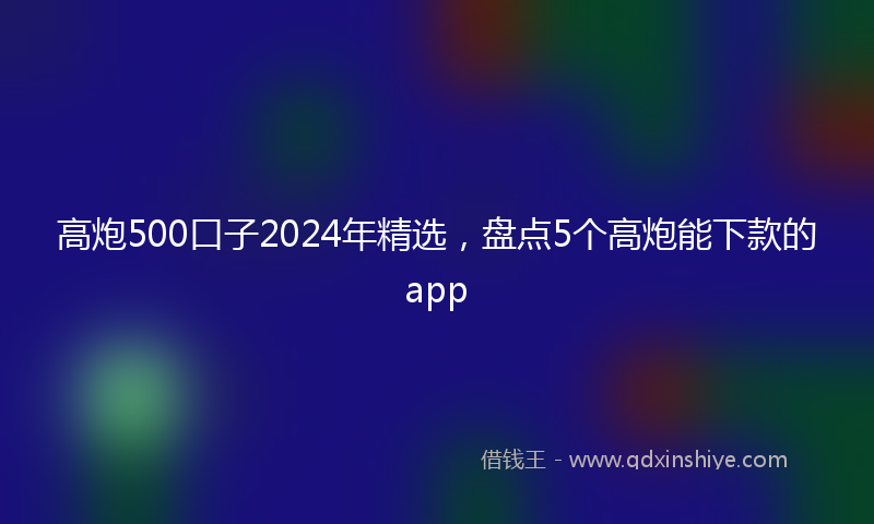 高炮500口子2024年精选，盘点5个高炮能下款的app