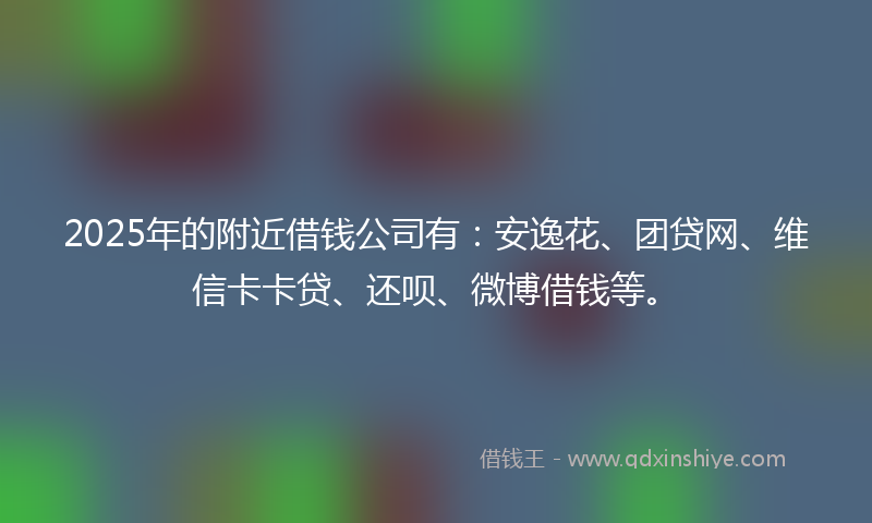 2025年的附近借钱公司有：安逸花、团贷网、维信卡卡贷、还呗、微博借钱等。
