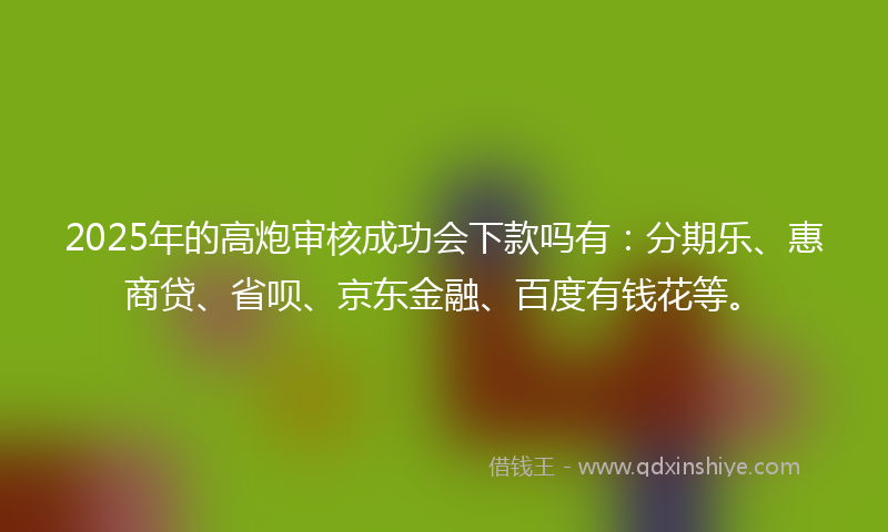 2025年的高炮审核成功会下款吗有：分期乐、惠商贷、省呗、京东金融、百度有钱花等。