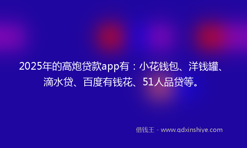 2025年的高炮贷款app有：小花钱包、洋钱罐、滴水贷、百度有钱花、51人品贷等。