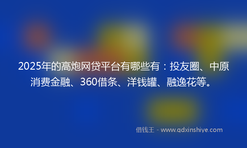 2025年的高炮网贷平台有哪些有：投友圈、中原消费金融、360借条、洋钱罐、融逸花等。