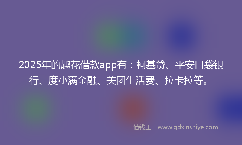 2025年的趣花借款app有：柯基贷、平安口袋银行、度小满金融、美团生活费、拉卡拉等。