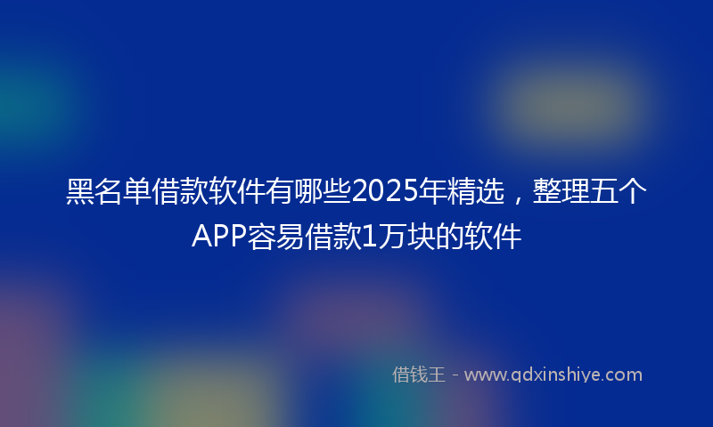 黑名单借款软件有哪些2025年精选，整理五个APP容易借款1万块的软件