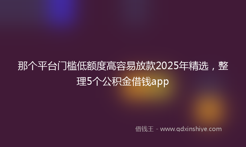 那个平台门槛低额度高容易放款2025年精选，整理5个公积金借钱app