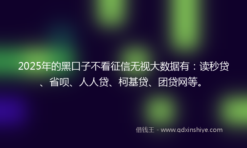 2025年的黑口子不看征信无视大数据有：读秒贷、省呗、人人贷、柯基贷、团贷网等。
