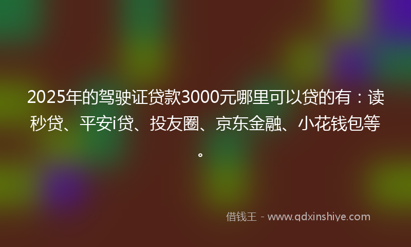 2025年的驾驶证贷款3000元哪里可以贷的有：读秒贷、平安i贷、投友圈、京东金融、小花钱包等。