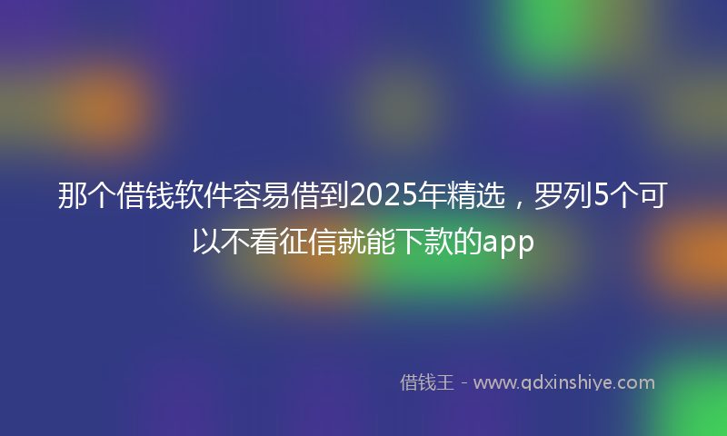 那个借钱软件容易借到2025年精选，罗列5个可以不看征信就能下款的app