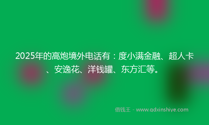 2025年的高炮境外电话有：度小满金融、超人卡、安逸花、洋钱罐、东方汇等。