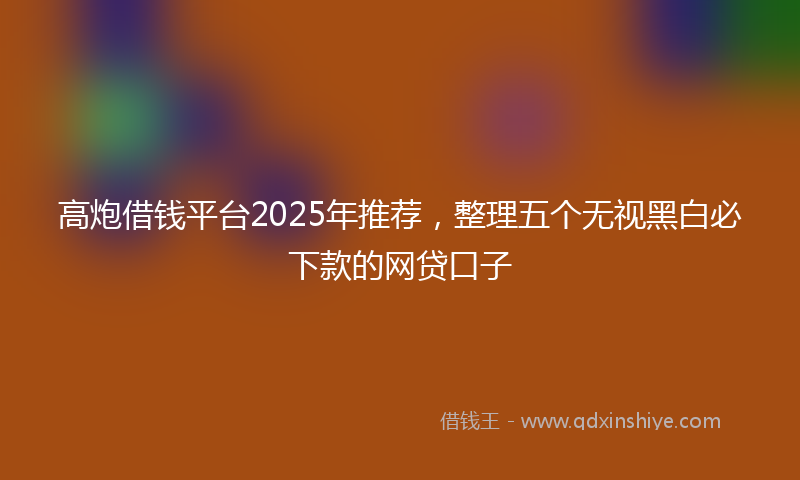 高炮借钱平台2025年推荐，整理五个无视黑白必下款的网贷口子