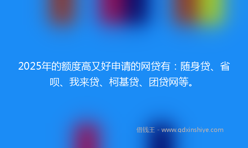 2025年的额度高又好申请的网贷有：随身贷、省呗、我来贷、柯基贷、团贷网等。