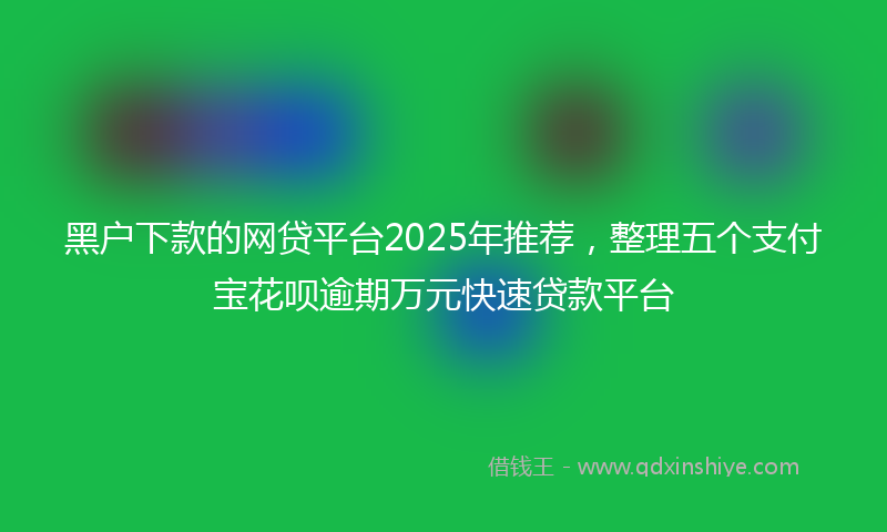 黑户下款的网贷平台2025年推荐，整理五个支付宝花呗逾期万元快速贷款平台