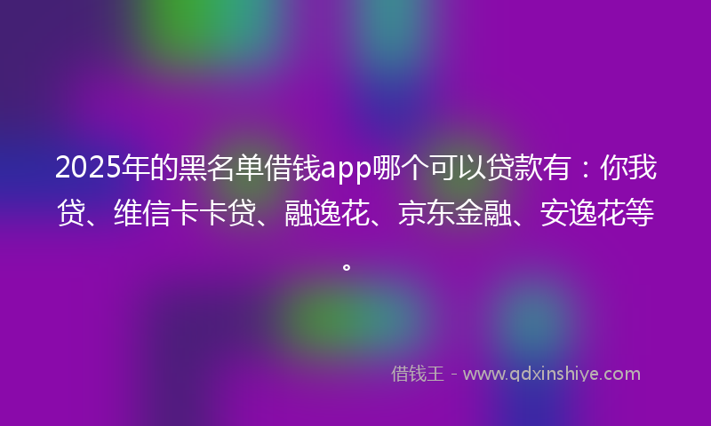 2025年的黑名单借钱app哪个可以贷款有：你我贷、维信卡卡贷、融逸花、京东金融、安逸花等。