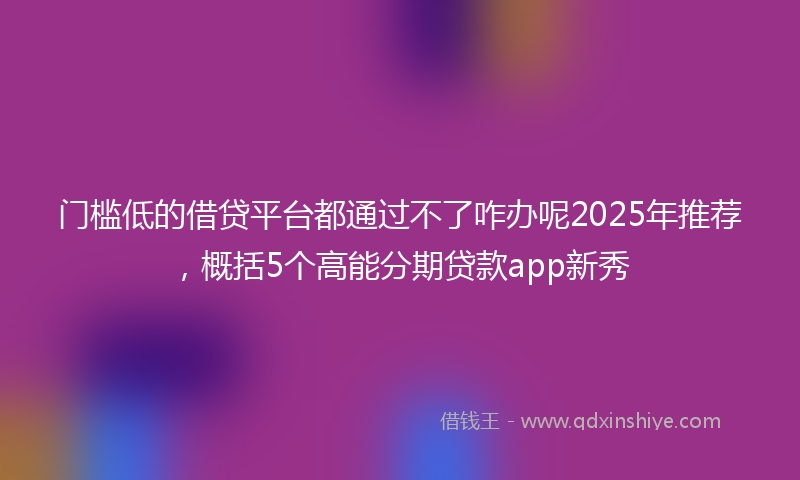 门槛低的借贷平台都通过不了咋办呢2025年推荐，概括5个高能分期贷款app新秀