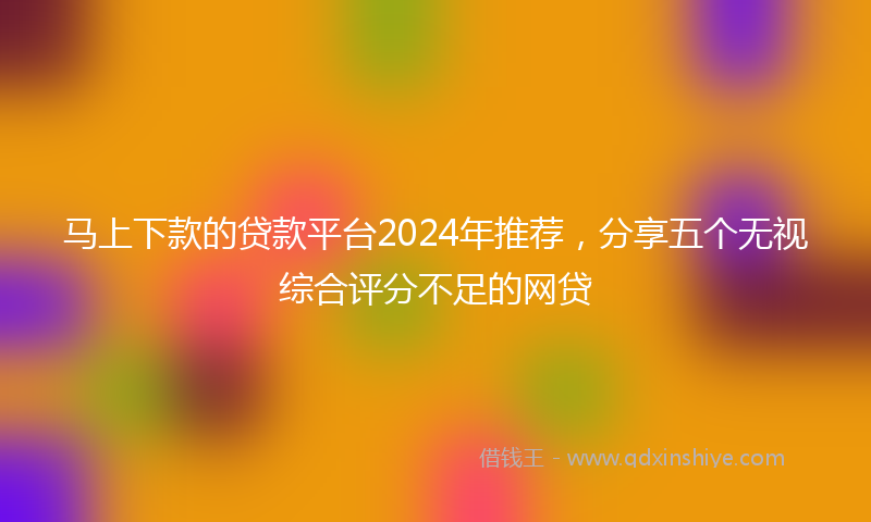 马上下款的贷款平台2024年推荐，分享五个无视综合评分不足的网贷