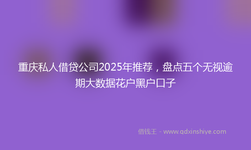 重庆私人借贷公司2025年推荐，盘点五个无视逾期大数据花户黑户口子
