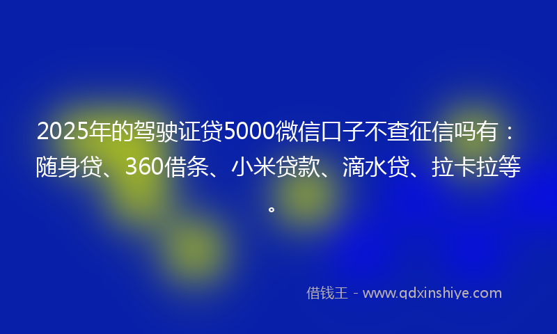 2025年的驾驶证贷5000微信口子不查征信吗有：随身贷、360借条、小米贷款、滴水贷、拉卡拉等。