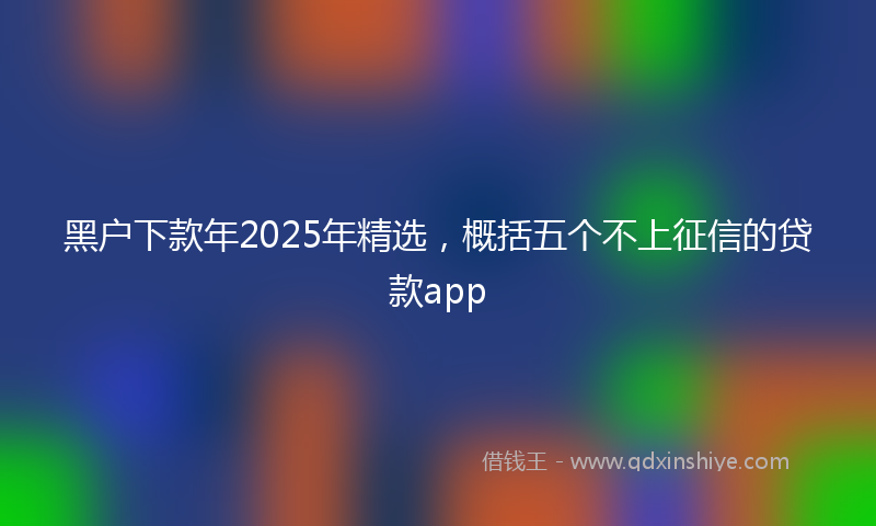 黑户下款年2025年精选，概括五个不上征信的贷款app