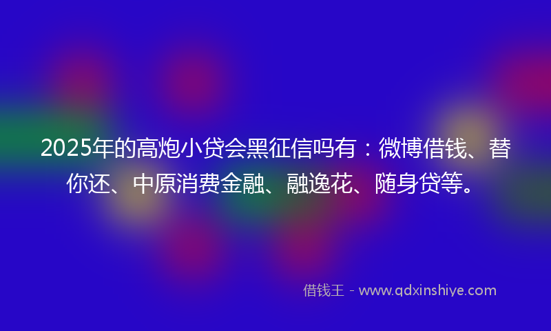 2025年的高炮小贷会黑征信吗有：微博借钱、替你还、中原消费金融、融逸花、随身贷等。