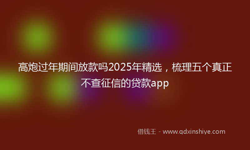 高炮过年期间放款吗2025年精选，梳理五个真正不查征信的贷款app