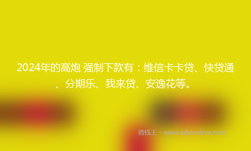 2024年的高炮 强制下款有：维信卡卡贷、快贷通、分期乐、我来贷、安逸花等。