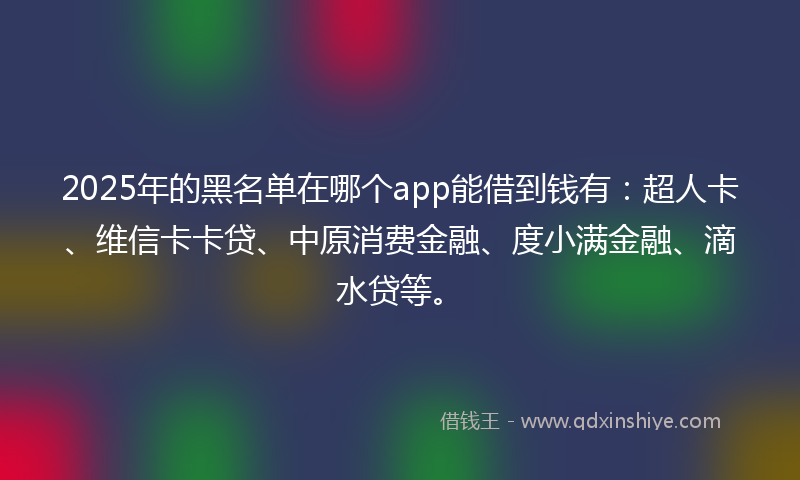 2025年的黑名单在哪个app能借到钱有：超人卡、维信卡卡贷、中原消费金融、度小满金融、滴水贷等。