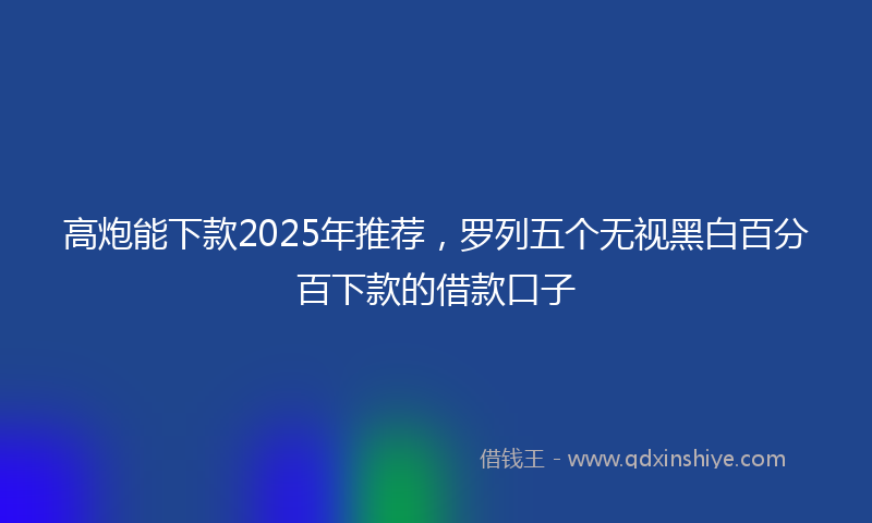 高炮能下款2025年推荐，罗列五个无视黑白百分百下款的借款口子