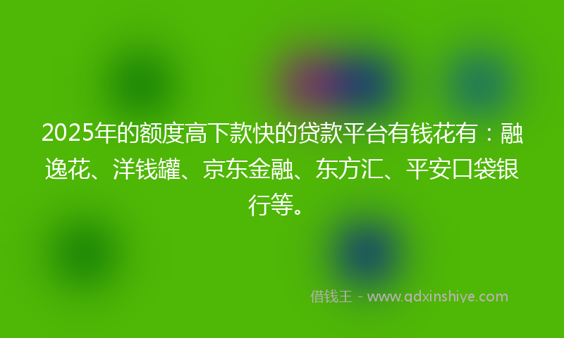 2025年的额度高下款快的贷款平台有钱花有：融逸花、洋钱罐、京东金融、东方汇、平安口袋银行等。