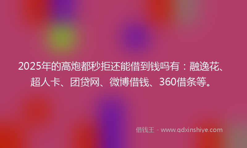 2025年的高炮都秒拒还能借到钱吗有：融逸花、超人卡、团贷网、微博借钱、360借条等。