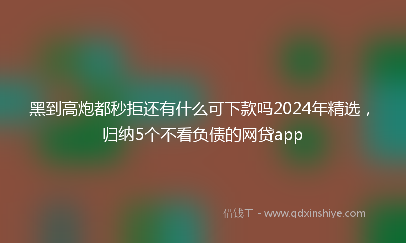 黑到高炮都秒拒还有什么可下款吗2024年精选，归纳5个不看负债的网贷app