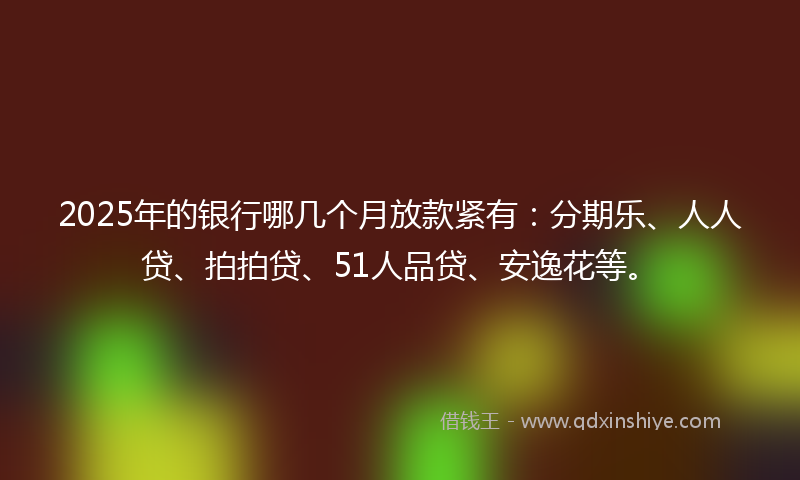 2025年的银行哪几个月放款紧有：分期乐、人人贷、拍拍贷、51人品贷、安逸花等。