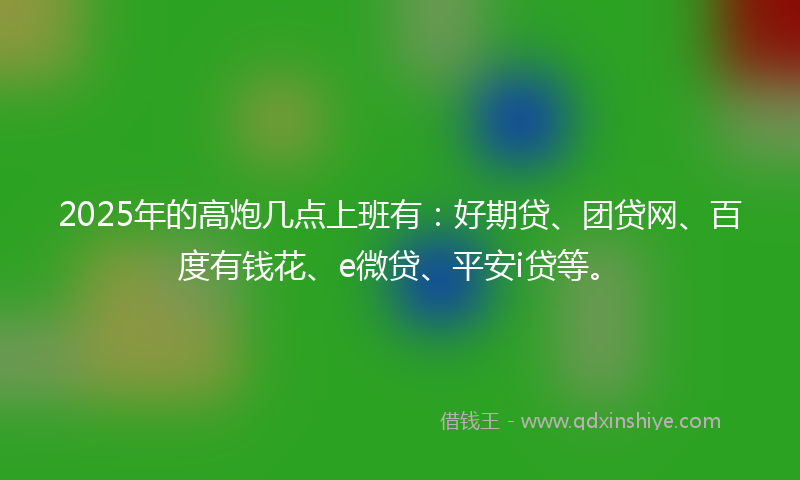 2025年的高炮几点上班有：好期贷、团贷网、百度有钱花、e微贷、平安i贷等。