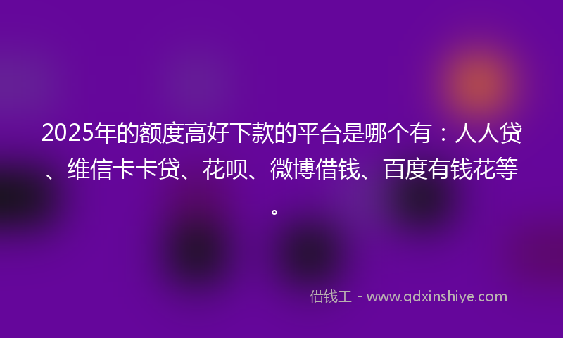 2025年的额度高好下款的平台是哪个有：人人贷、维信卡卡贷、花呗、微博借钱、百度有钱花等。
