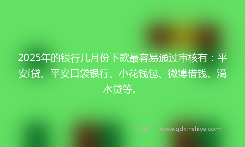 2025年的银行几月份下款最容易通过审核有：平安i贷、平安口袋银行、小花钱包、微博借钱、滴水贷等。