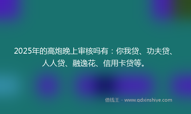 2025年的高炮晚上审核吗有：你我贷、功夫贷、人人贷、融逸花、信用卡贷等。