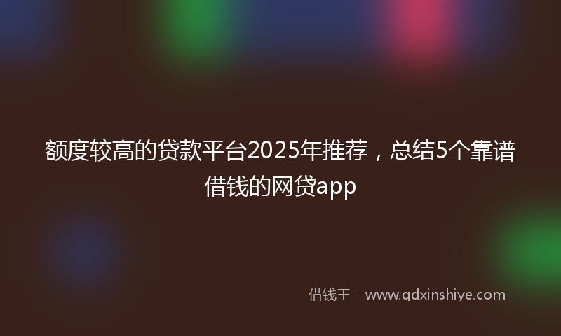 额度较高的贷款平台2025年推荐，总结5个靠谱借钱的网贷app