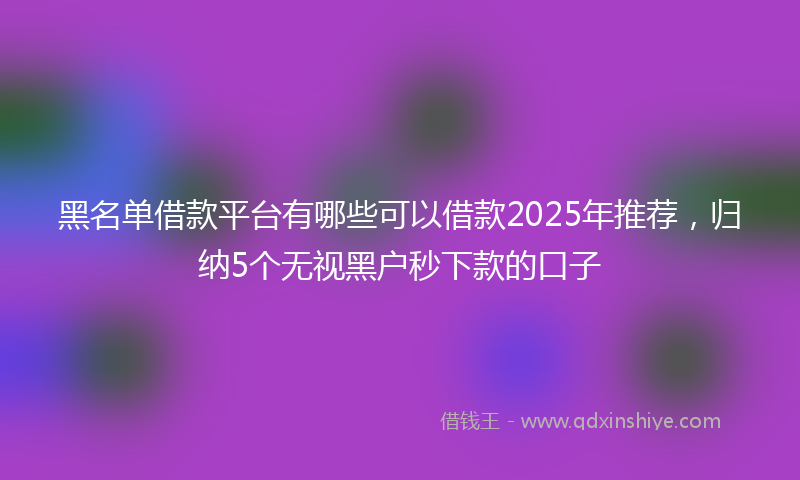 黑名单借款平台有哪些可以借款2025年推荐，归纳5个无视黑户秒下款的口子