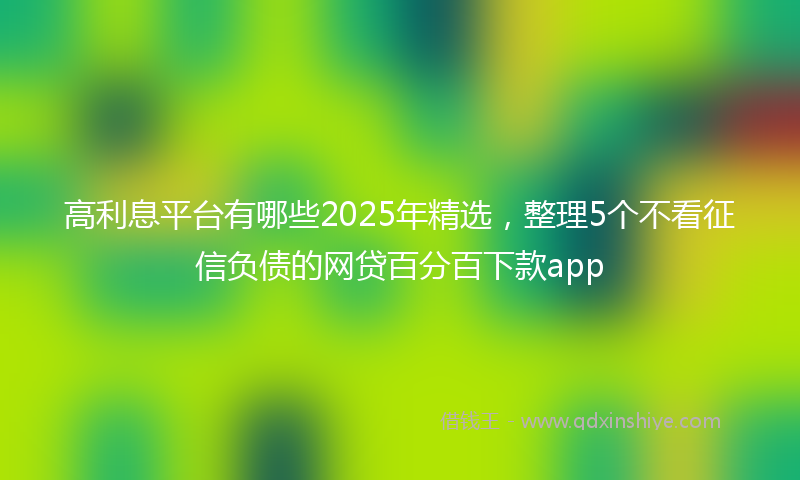 高利息平台有哪些2025年精选，整理5个不看征信负债的网贷百分百下款app