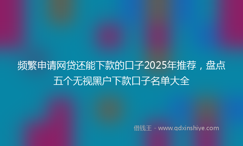 频繁申请网贷还能下款的口子2025年推荐，盘点五个无视黑户下款口子名单大全