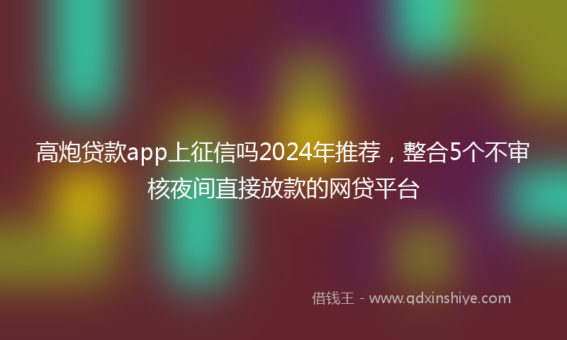高炮贷款app上征信吗2024年推荐，整合5个不审核夜间直接放款的网贷平台
