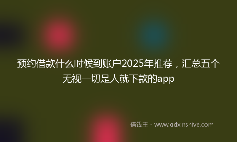 预约借款什么时候到账户2025年推荐，汇总五个无视一切是人就下款的app