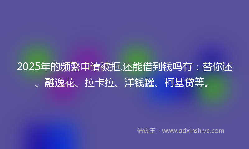 2025年的频繁申请被拒,还能借到钱吗有：替你还、融逸花、拉卡拉、洋钱罐、柯基贷等。