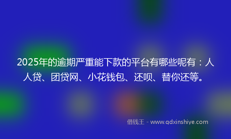 2025年的逾期严重能下款的平台有哪些呢有：人人贷、团贷网、小花钱包、还呗、替你还等。